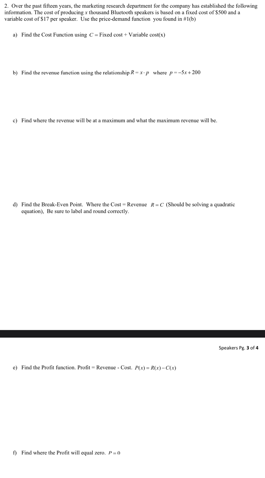 Over the past fifteen years, the marketing research department for the company has established the following 
information. The cost of producing x thousand Bluetooth speakers is based on a fixed cost of $500 and a 
variable cost of $17 per speaker. Use the price-demand function you found in # 1(b)
a) Find the Cost Function using C=F ixec cos t+V Variable cos t(x)
b) Find the revenue function using the relationship R=x· p where p=-5x+200
c) Find where the revenue will be at a maximum and what the maximum revenue will be. 
d) Find the Break-Even Point. Where the Cost=R Revenue R=C (Should be solving a quadratic 
equation), Be sure to label and round correctly. 
Speakers Pg . 3 of 4 
e) Find the Profit function. Profit = Revenue - Cost. P(x)=R(x)-C(x)
f) Find where the Profit will equal zero. P=0