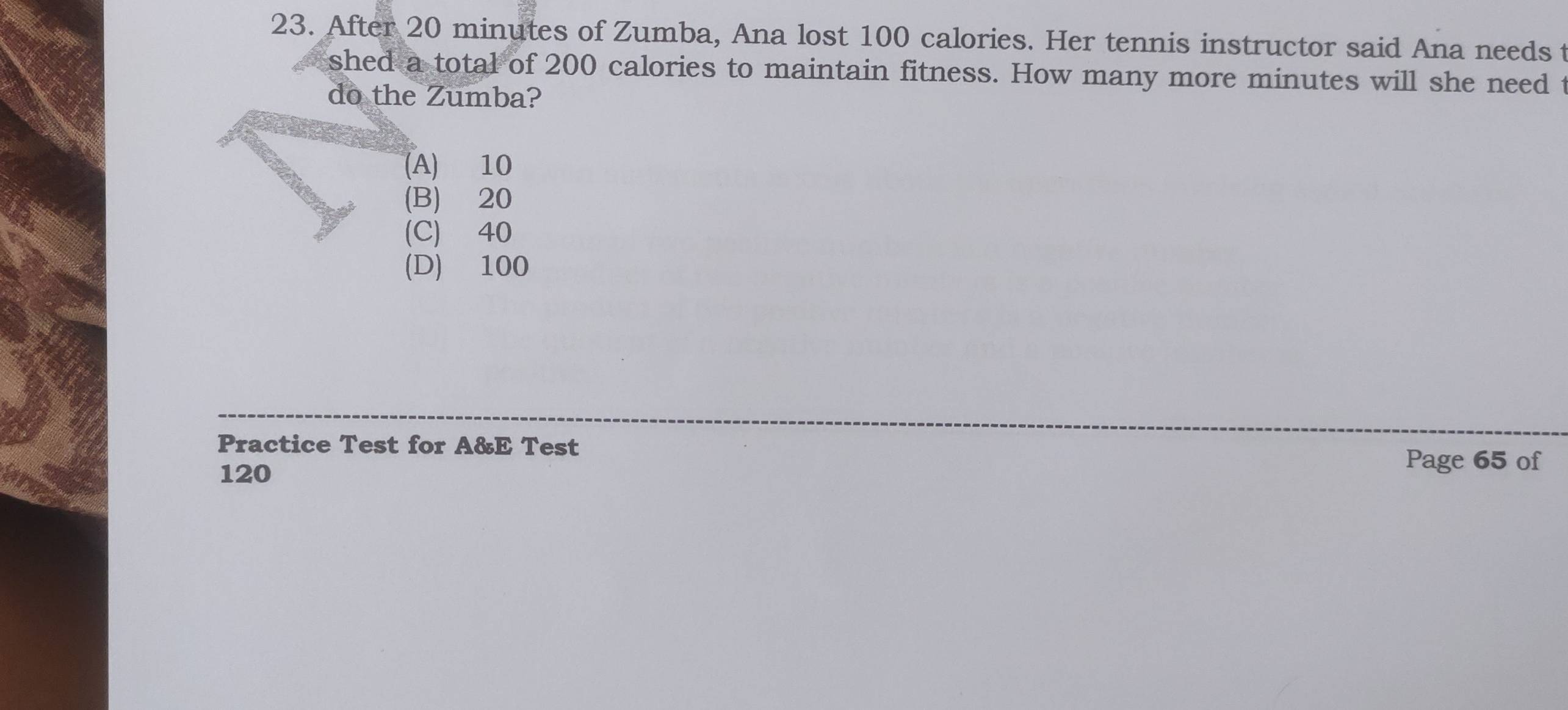 After 20 minutes of Zumba, Ana lost 100 calories. Her tennis instructor said Ana needs t
shed a total of 200 calories to maintain fitness. How many more minutes will she need t
do the Zumba?
(A) 10
(B)⩾ 20
(C) 40
(D) 100
Practice Test for A&E Test Page 65 of
120