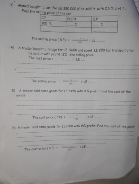 Ahmed bought a car for LE 250 000 if he sold it with 2.5 % profit . 
Find the selling pri 
The selling price (S.P)=frac _ * _ 100=LE _ 
4) A trader bought a fridge for LE 9600 and spent LE 200 for transportation 
he sold it with profit 12%.the selling price . 
_ 
The cost price = _+ _ =LE _ 
_ 
_ 
_ 
The selling price =frac _ * _ 100=LE _ 
5) A trader sold some goods for LE 5450 with 9 % profit .Find the cost of the 
goods 
_ 
_ 
_ 
_ 
The cost price (CP)=frac _ * _ 100=LE _ 
_ 
6) A trader sold some goods for LE9200 with 15% profit .Find the cost of the goods 
_ 
_ 
_ 
The cost price (CP)=frac _ * _ 100=LE _