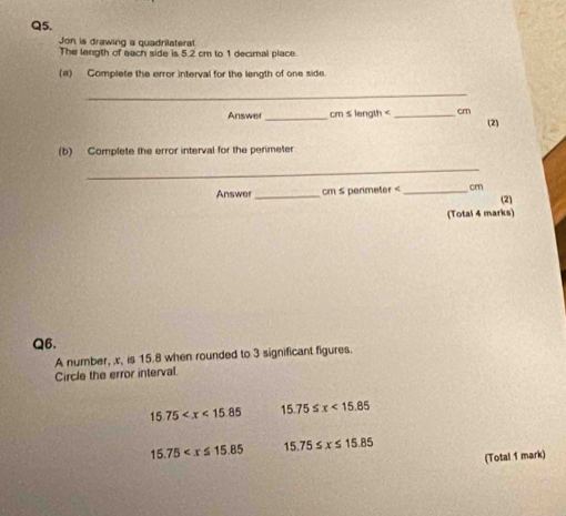 Jon is drawing a quadrilaterat.
The length of each side is 5.2 cm to 1 decimal place.
(a) Complete the error interval for the length of one side.
_
Answer _ cm s length cm
(2)
(b) Complete the error interval for the perimeter
_
Answer _ cm s permeter _ cm (2)
(Total 4 marks)
Q6.
A number, x, is 15.8 when rounded to 3 significant figures.
Circle the error interval.
15.75 15.75≤ x<15.85
15.75 15.75≤ x≤ 15.85
(Total 1 mark)