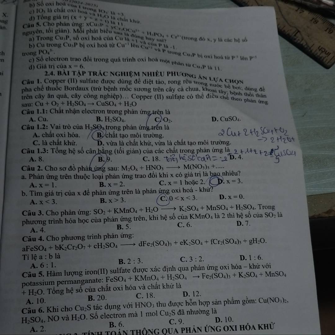 4-2023
b) Số oxi hoá của 1 trong
X. ( ) IO) là chất oxt hoa 
ng d) Tổng giá trị (x+y+z+1)i aH_2O IO,1a+3
17
là chất khứ à 11
àn.  Câu 5. Cho phân ứng: xCuợ 
18
19
nguyên, tổi giản). Mỗi phát biể yCr_3OCu^(2+)+H_2PO_4+Cr^(3+) (trong đó x, y là các hệ số
a) Trong Cu_3P A số oxi hoá của Cu là 11 cà của
4our
b) Cu trong Cu_3P bị oxi hoá từ Cu^(+1) lēn Cu^(+2) 、 |i|^circ  P1a-1. bị oxi hoá từ P^(-1)  n P^(-5)
h trong PO_4^((3-).
trong Cu_1)P
n c) Số electron trao đổi trong quả trình oxi hoá một phân từ Cu_3P là 11.
d) Giá trị của x=6.
i
2.4. bài tập trác nghiệm nhiều phương án lựa chọn
Câu I. Copper (II) sulfate được dùng đề diệt tảo, rong rêu trong nước bể bởi, dùng để
pha chế thuốc Bordaux (trừ bệnh mốc sương trên cây cả chua, khoại tây; bệnh thối thân
trên cây ăn quả, cây công nghiệp)... Copper (II) sulfate có thể điều chế theo phần ứng
sau: Cu+O_2+H_2SO_4to CuSO_4+H_2O
Câu 1.1: Chất nhận electron trong phản ứng trên là
A. Cu. B. H_2SO_4. C O_2. D. CuSO_4.
Câu 1.2: Vai trò của H_2Sθ _4 trong phản ứng trên là
A. chất oxi hóa. B. chất tạo môi trường.
C. là chất khử. D. vừa là chất khử, vừa là chất tạo môi trường.
Câu 1.3: Tổng hệ số cân bằng (tối giản) của các chất trong phản ứng là
A. 8. B. 9. C. 18.
D. 4.
Câu 2. Cho sơ đồ phản ứng sau: M_2O_x+HNO_3 M(NO_3)_3+
a. Phản ứng trên thuộc loại phản ứng trao đồi khi x có giá trị là bao nhiêu?
C. x=1
A. x=1. B. x=2. hoặc 2. D. x=3.
b. Tìm giá trị của x để phản ứng trên là phản ứng oxi hoá - khử?
A. x<3. B. x>3.
C. 0 D. x=0.
Câu 3. Cho phản ứng: SO_2+KMnO_4+H_2O - K_2SO_4+MnSO_4+H_2SO_4. Trong
phương trình hóa học của phàn ứng trên, khi hệ số của KMnO_4 là 2 thì hệ số của SO_2 là
A. 4. B. 5.
C. 6. D. 7.
Câu 4. Cho phương trình phản ứng:
aFeS O_4+bK_2Cr_2O_7+cH_2SO_4to dFe_2(SO_4)_3+eK_2SO_4+fCr_2(SO_4)_3+gH_2O.
Tỉ lệ a:b là
C. 3:2. D. 1:6.
A. 6:1.
B. 2:3.
Câu 5. Hàm lượng iron(II) sulfate được xác định qua phản ứng oxi hóa - khử với
potassium permanganate: Fe SO_4+KMnO_4+H_2SO_4to Fe_2(SO_4)_3+K_2SO_4+MnSO_4
+H_2O. Tổng hệ số của chất oxi hóa và chất khử là
A. 10. B. 20. C. 18. D. 12.
Câu 6. Khi cho Cu_2S tác dụng với HNO_3 thu được hỗn hợp sản phẩm gồm: Cu(NO_3)_2,
H_2SO_4 , NO và H_2O. Số electron mà 1 mol Cu_2 S đã nhường là
A. 2. B. 6.
C. 9. D. 10.
Tính Toán thông qua phản ứng oxi hóa khử