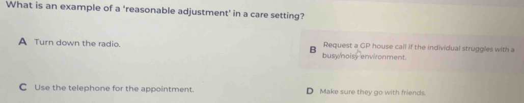 What is an example of a ‘reasonable adjustment’ in a care setting?
Request a GP house call if the individual struggles with a
A Turn down the radio. B busy/noisy environment.
C Use the telephone for the appointment. D Make sure they go with friends.