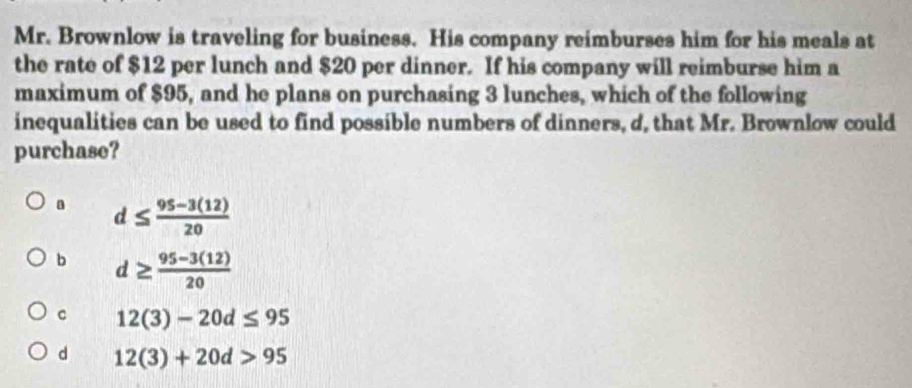 Mr. Brownlow is traveling for business. His company reimburses him for his meals at
the rate of $12 per lunch and $20 per dinner. If his company will reimburse him a
maximum of $95, and he plans on purchasing 3 lunches, which of the following
inequalities can be used to find possible numbers of dinners, d, that Mr. Brownlow could
purchase?
a d≤  (95-3(12))/20 
b d≥  (95-3(12))/20 
c 12(3)-20d≤ 95
d 12(3)+20d>95