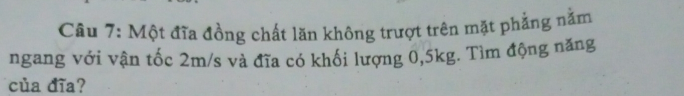 Cầu 7: Một đĩa đồng chất lăn không trượt trên mặt phẳng nằm 
ngang với vận tốc 2m/s và đĩa có khối lượng 0, 5kg. Tìm động năng 
của đĩa?