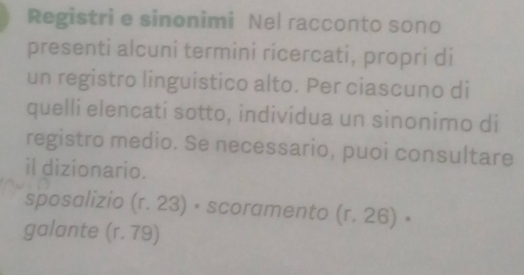 Registri e sinonimi Nel racconto sono
presenti alcuni termini ricercati, propri di
un registro linguistico alto. Per ciascuno di
quelli elencati sotto, individua un sinonimo di
registro medio. Se necessario, puoi consultare
il dizionario.
sposalizio (r. 23) • scoramento (r. 26) •
galante (r. 79)