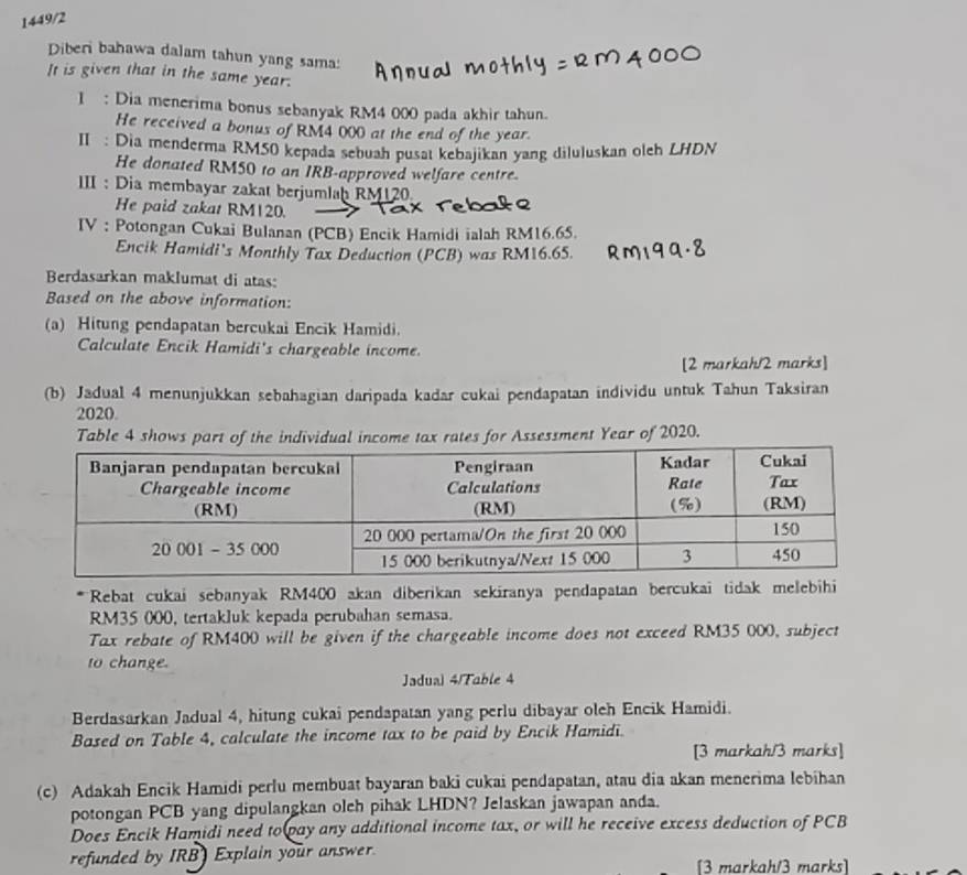 1449/2
Diberi bahawa dalam tahun yang sama:
It is given that in the same year.
1 : Dia menerima bonus sebanyak RM4 000 pada akhir tahun.
He received a bonus of RM4 000 at the end of the year.
II: Dia menderma RM50 kepada sebuah pusat kebajikan yang diluluskan oleh LHDN
He donated RM50 to an IRB-approved welfare centre.
III : Dia membayar zakat berjumlaḫ RM120
He paid zakat RM120.
IV : Potongan Cukai Bulanan (PCB) Encik Hamidi ialah RM16.65.
Encik Hamidi's Monthly Tax Deduction (PCB) was RM16.65.
Berdasarkan maklumat di atas:
Based on the above information:
(a) Hitung pendapatan bercukai Encik Hamidi.
Calculate Encik Hamidi's chargeable income.
[2 markah/2 marks]
(b) Jadual 4 menunjukkan sebahagian daripada kadar cukai pendapatan individu untuk Tahun Taksiran
2020.
Table 4 shows part of the inncome tax rates for Assessment Year of 2020.
*Rebat cukai sebanyak RM400 akan diberikan sekiranya pendapatan bercukai tidak melebihi
RM35 000, tertakluk kepada perubahan semasa.
Tax rebate of RM400 will be given if the chargeable income does not exceed RM35 000, subject
to change.
Jadual 4/Table 4
Berdasarkan Jadual 4, hitung cukai pendapatan yang perlu dibayar oleh Encik Hamidi.
Based on Table 4, calculate the income tax to be paid by Encik Hamidi.
[3 markah/3 marks]
(c) Adakah Encik Hamidi perlu membuat bayaran baki cukai pendapatan, atau dia akan menerima lebihan
potongan PCB yang dipulangkan olch pihak LHDN? Jelaskan jawapan anda.
Does Encik Hamidi need to pay any additional income tax, or will he receive excess deduction of PCB
refunded by IRB) Explain your answer. [3 markah/3 marks]