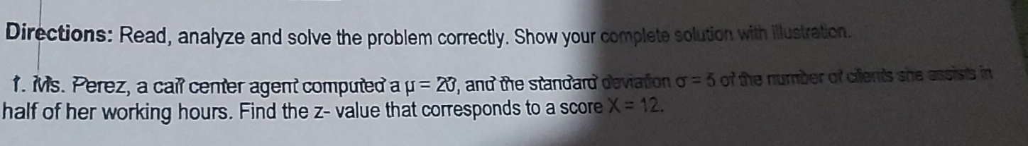 Directions: Read, analyze and solve the problem correctly. Show your complete solution with illustration. 
1. Ms. Perez, a cail center agent computed a mu =20, , and the standard deviation sigma =5 of the number of cifents she assists in 
half of her working hours. Find the z - value that corresponds to a score X=12.