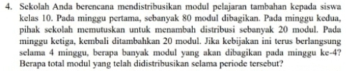 Sekolah Anda berencana mendistribusikan modul pelajaran tambahan kepada siswa 
kelas 10. Pada minggu pertama, sebanyak 80 modul dibagikan. Pada minggu kedua, 
pihak sekolah memutuskan untuk menambah distribusi sebanyak 20 modul. Pada 
minggu ketiga, kembali ditambahkan 20 modul. Jika kebijakan ini terus berlangsung 
selama 4 minggu, berapa banyak modul yang akan dibagikan pada minggu ke -4? 
Berapa total modul yang telah didistribusikan selama periode tersebut?