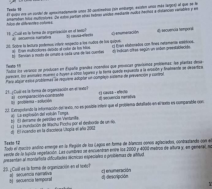 El quipu era un cordel de aproximadamente unos 30 centimetros (sin embargo, existen unos más largos) al que se le
Texto 10
amarraban hilos multicolores. De estos partían otras hebras unidas mediante nudos hechos a distancias variables y en
hilos de diferentes colores.
19. ¿Cuál es la forma de organización en el texto?
a) secuencia narrativa b) causa-efecto c) enumeración d) secuencia temporal
20. Sobre la lectura podemos inferir respecto a los nudos de los quipus.
a) Eran multicolores debido al color de los hilos. c) Eran elaborados con fines netamente estéticos.
b) Servían a modo de ornato a cada una de las cuerdas d) Indican cifras según un orden preestablecido.
Texto 11
Todos los veranos se producen en España grandes incendios que provocan gravísimos problemas: las plantas desa-
parecen, los animales mueren o huyen a otros lugares y la tierra queda expuesta a la erosión y finalmente se desertiza.
Para atajar estos problemas se requiere adoptar un complejo sistema de prevención y control.
21. ¿Cuál es la forma de organización en el texto?
a) comparación contraste c) causa - efecto
b) problema - solución d) secuencia narrativa
22. Extrapolando la información del texto, no es posible inferir que el problema detallado en el texto es comparable con:
a) La explosión del volcán Tonga.
b) El derrame de petróleo en Ventanilla.
c) La inundación de Machu Picchu por el desborde de un río.
d) El incendio en la discoteca Utopía el año 2002
Texto 12
Todo el macizo andino emerge en la Región de los Lagos en forma de blancos conos aglaciados, contrastando con el
verde de la tupida vegetación. Las cumbres se encuentran entre los 2000 y 4000 metros de altura y, en general, no
presentan al montañista dificultades técnicas especiales o problemas de altitud.
23. ¿Cuál es la forma de organización en el texto?
a) secuencia narrativa c) enumeración
b) secuencia temporal d) descripción
1