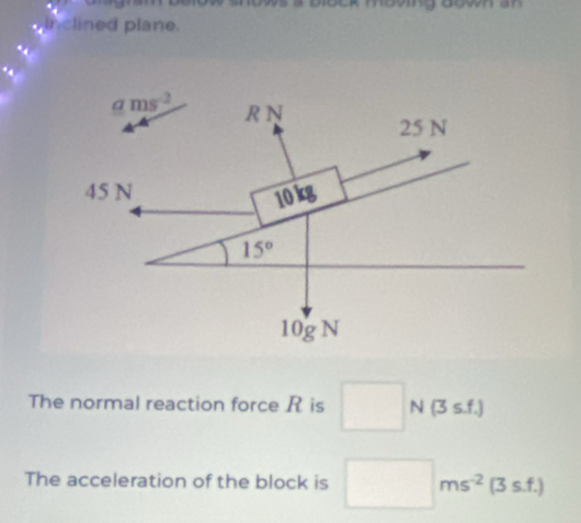 inclined plane.
ams^(-2) R N
25 N
45 N 10kg
15°
10g N
The normal reaction force R is □ (3s.f.)
1 
The acceleration of the block is □ ms^(-2)(3s.f.)