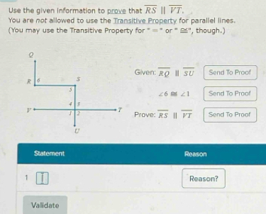 Use the given information to prove that overline RS||overline VT. 
You are not allowed to use the Transitive Property for parallel lines. 
(You may use the Transitive Property for " = * or '' ≌", though.) 
Given: overline RQparallel overline SU Send To Proof
∠ 6≌ ∠ 1 Send To Proof 
Prove: overline RSparallel overline VT Send To Proof 
Statement Reason 
1 Reason? 
Validate