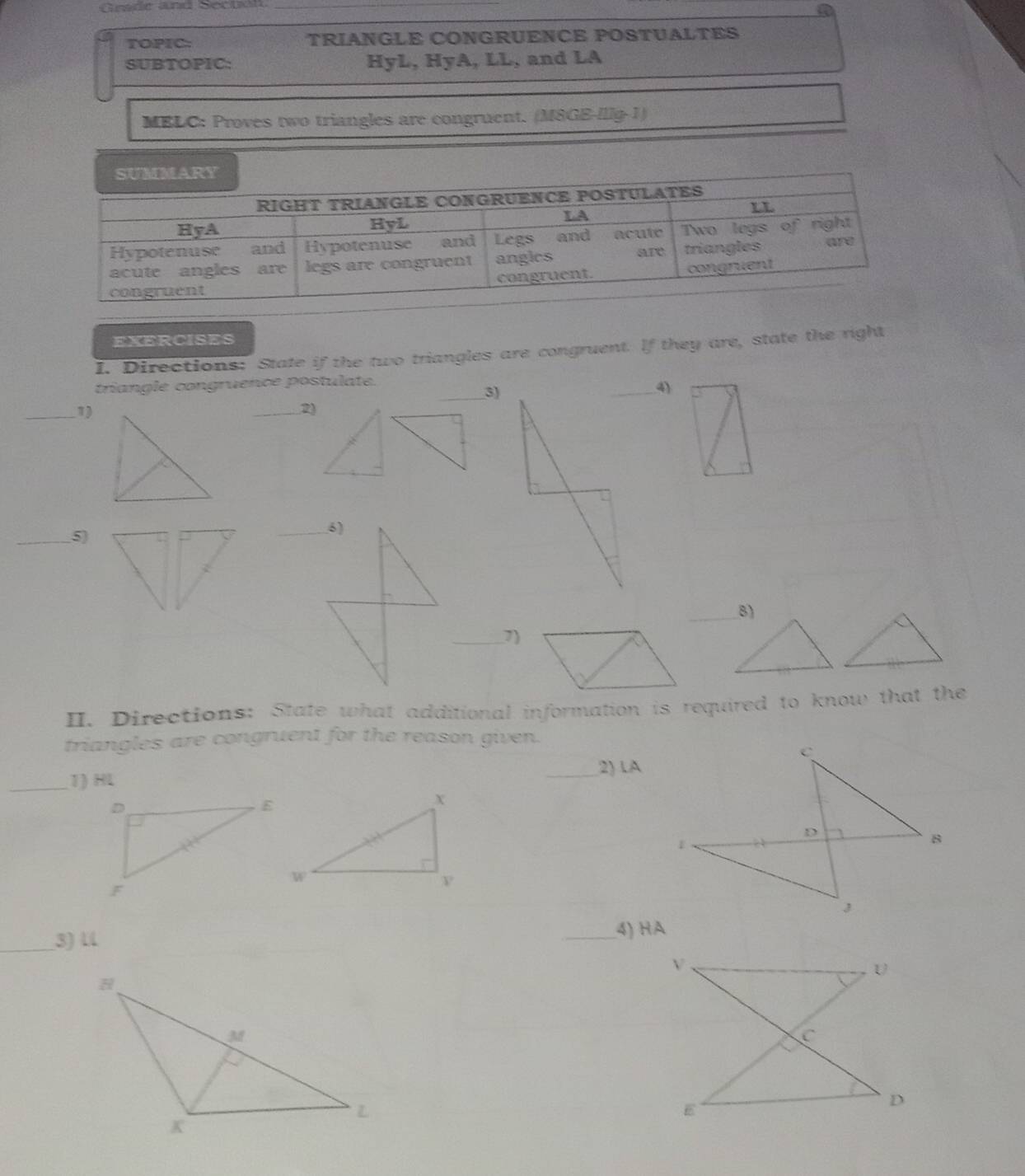 Grade and Sectol_ 
a 
TOPIC: TRIANGLE CONGRUENCE POSTUALTES 
SUBTOPIC: HyL, HyA, LL, and LA 
MELC: Proves two triangles are congruent. (M8GE-Illg-1) 
EXERCISES 
I. Directions: State if the two triangles are congruent. lf they are, state the right 
triangle congruence postulate. 
_3) 
_1) 
_2) 
_5) 
_6) 
_7) 
II. Directions: State what additional information is required to know that the 
triangles are congruent for the reason given. 
_2) 1A 
_1) HL
_3) U
_4) HA