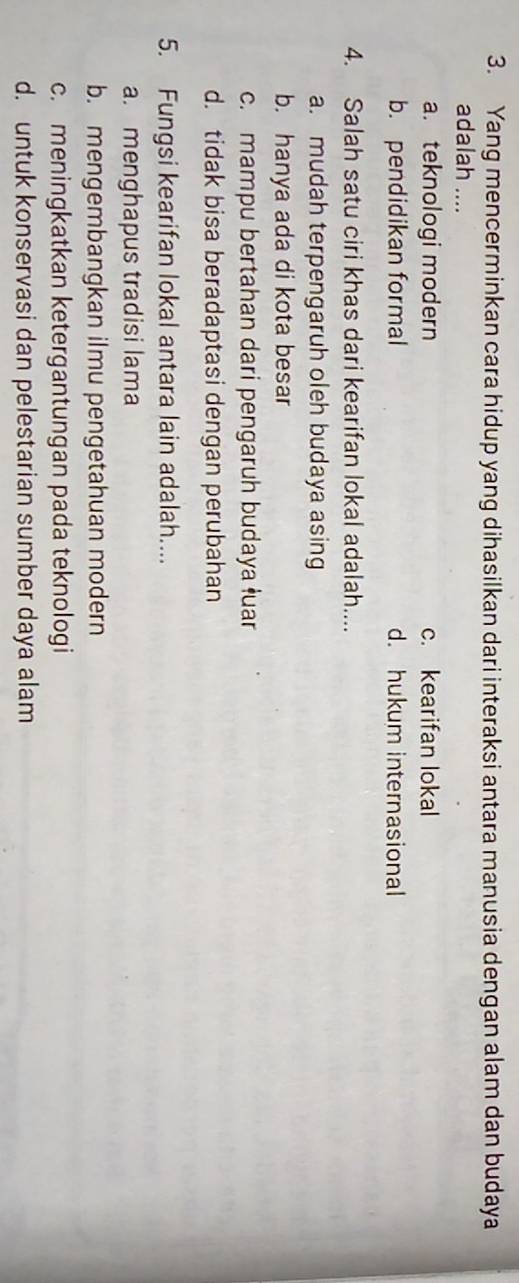 Yang mencerminkan cara hidup yang dihasilkan dari interaksi antara manusia dengan alam dan budaya
adalah ....
a. teknologi modern c. kearifan lokal
b. pendidikan formal d. hukum internasional
4. Salah satu ciri khas dari kearifan lokal adalah....
a. mudah terpengaruh oleh budaya asing
b. hanya ada di kota besar
c. mampu bertahan dari pengaruh budaya łuar
d. tidak bisa beradaptasi dengan perubahan
5. Fungsi kearifan lokal antara lain adalah....
a. menghapus tradisi lama
b. mengembangkan ilmu pengetahuan modern
c. meningkatkan ketergantungan pada teknologi
d. untuk konservasi dan pelestarian sumber daya alam