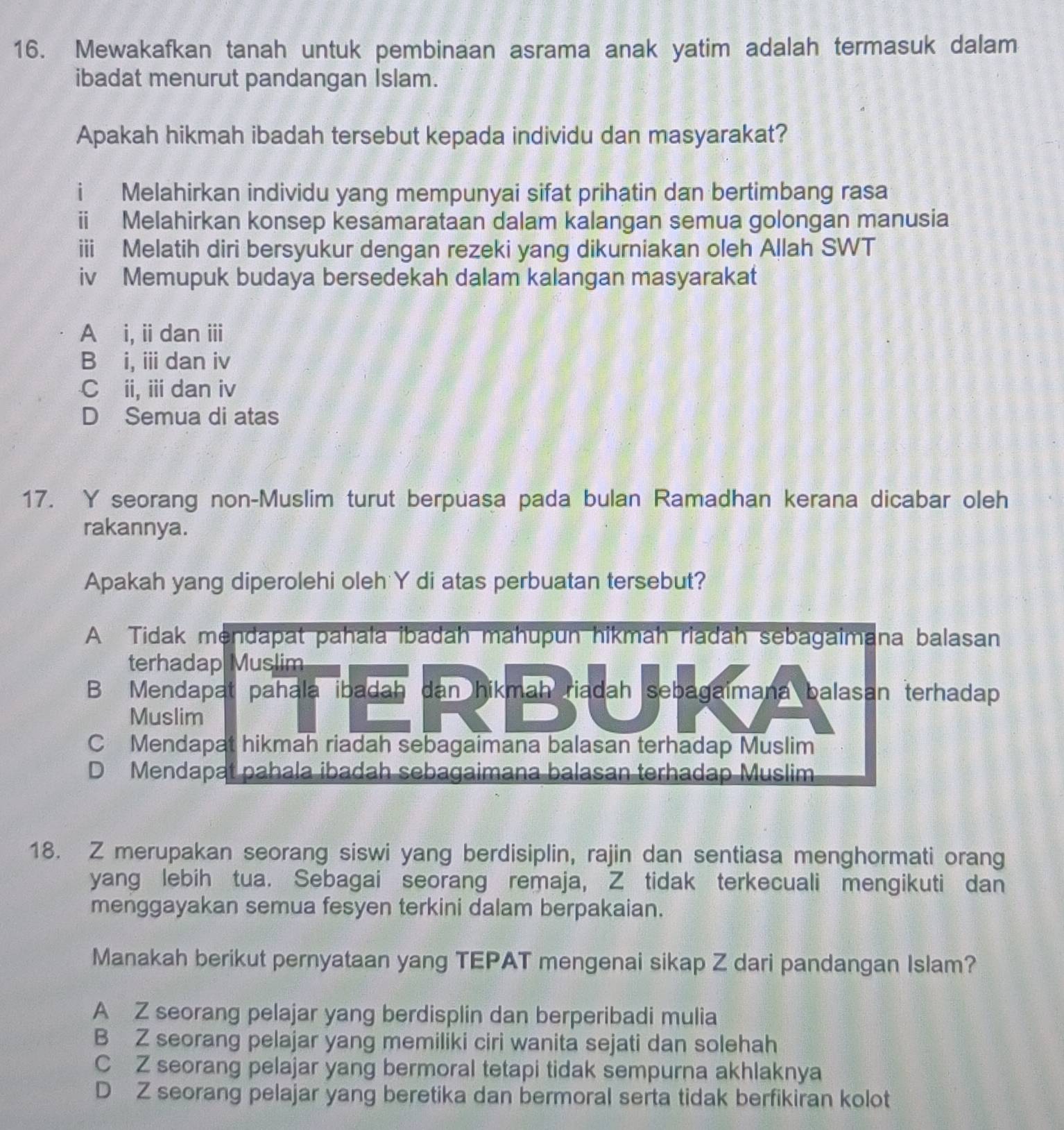 Mewakafkan tanah untuk pembinaan asrama anak yatim adalah termasuk dalam
ibadat menurut pandangan Islam.
Apakah hikmah ibadah tersebut kepada individu dan masyarakat?
i Melahirkan individu yang mempunyai sifat prihatin dan bertimbang rasa
ⅲ Melahirkan konsep kesamarataan dalam kalangan semua golongan manusia
iii Melatih diri bersyukur dengan rezeki yang dikurniakan oleh Allah SWT
iv Memupuk budaya bersedekah dalam kalangan masyarakat
A i,iidan ⅲi
B i, ii dan iv
C ii, iii dan iv
D Semua di atas
17. Y seorang non-Muslim turut berpuasa pada bulan Ramadhan kerana dicabar oleh
rakannya.
Apakah yang diperolehi oleh Y di atas perbuatan tersebut?
A Tidak mendapat pahala ibadah mahupun hikmah riadah sebagaimana balasan
terhadap Muslim
B Mendapat pahala ibadah dan hikmah riadah sebagaimana balasan terhadap
Muslim
C Mendapat hikmah riadah sebagaimana balasan terhadap Muslim
D Mendapat pahala ibadah sebagaimana balasan terhadap Muslim
18. Z merupakan seorang siswi yang berdisiplin, rajin dan sentiasa menghormati orang
yang lebih tua. Sebagai seorang remaja, Z tidak terkecuali mengikuti dan
menggayakan semua fesyen terkini dalam berpakaian.
Manakah berikut pernyataan yang TEPAT mengenai sikap Z dari pandangan Islam?
A Z seorang pelajar yang berdisplin dan berperibadi mulia
B Z seorang pelajar yang memiliki ciri wanita sejati dan solehah
C Z seorang pelajar yang bermoral tetapi tidak sempurna akhlaknya
D Z seorang pelajar yang beretika dan bermoral serta tidak berfikiran kolot