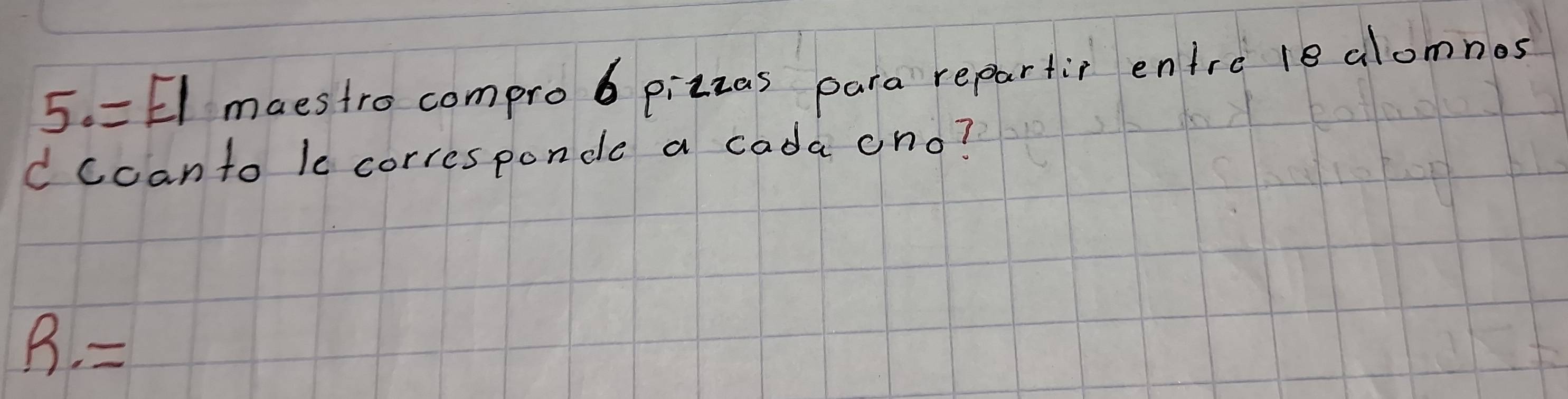 = El maestro comprob pizzas para repartic entre le alomnos 
d ccanto le corresponde a cada ono? 
R.=