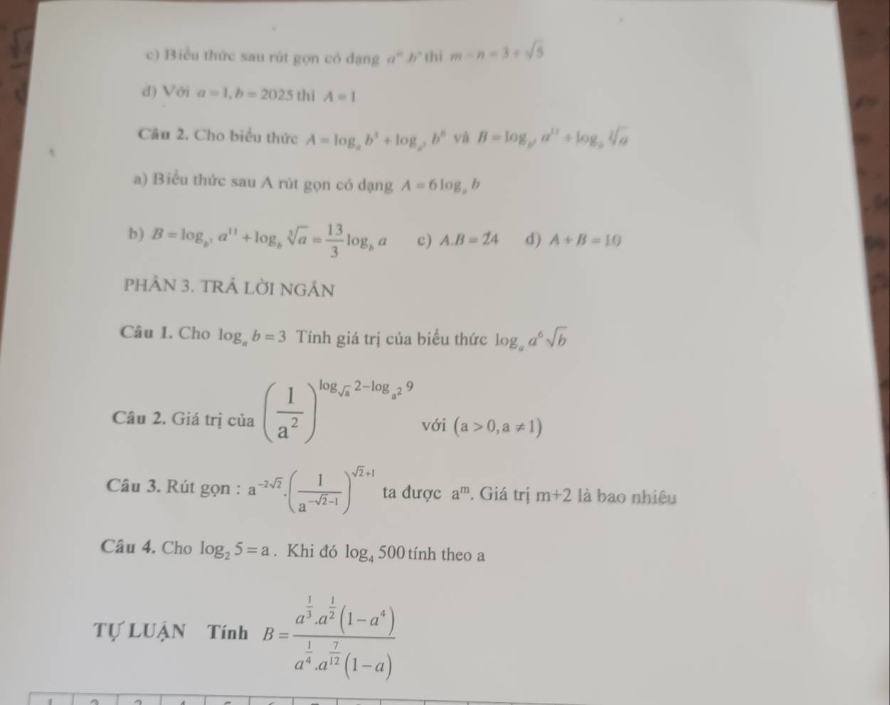 c) Biểu thức sau rút gọn có dạng a^mb^n thi m-n=3+sqrt(5)
d) Với a=1, b=2025 thì A=1
Câu 2. Cho biểu thức A=log _ab^3+log _a^2b^6 yà B=log _b^2a^(11)+log _bsqrt[2](a)
a) Biểu thức sau A rút gọn có dạng A=6log _ab
b) B=log _b^3a^(11)+log _bsqrt[3](a)= 13/3 log _ba c) A. B=24 d) A+B=10
PHÀN 3. TRẢ LỜI NGÂN
Câu 1. Cho log _ab=3 Tính giá trị của biểu thức log _aa^6sqrt(b)
Câu 2. Giá trị của ( 1/a^2 )^log _sqrt(a)2-log _a^29 với (a>0,a!= 1)
Câu 3. Rút gọn : a^(-2sqrt(2))· ( 1/a^(-sqrt(2)-1) )^sqrt(2)+1 ta được a^m. Giá trị m+2 là bao nhiêu
Câu 4. Cho log _25=a. Khi đó log _4500 tính theo a
Tự LUậN Tính B=frac a^(frac 1)3a^(frac 1)2(1-a^4)a^(frac 1)4a^(frac 7)12(1-a)