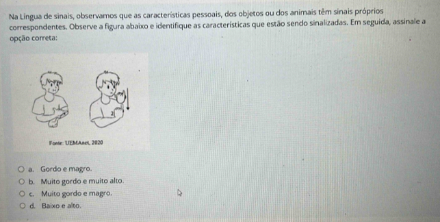 Na Língua de sinais, observamos que as características pessoais, dos objetos ou dos animais têm sinais próprios
correspondentes. Observe a figura abaixo e identifique as características que estão sendo sinalizadas. Em seguida, assinale a
opção correta:
a. Gordo e magro.
b. Muito gordo e muito alto.
c. Muito gordo e magro.
d. Baixo e alto.