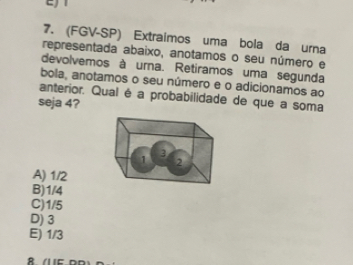 (FGV-SP) Extraimos uma bola da urna
representada abaixo, anotamos o seu número e
devolvemos à urna. Retiramos uma segunda
bola, anotamos o seu número e o adicionamos ao
anterior. Qual é a probabilidade de que a soma
seja 4?
A) 1/2
B) 1/4
C) 1/5
D) 3
E) 1/3