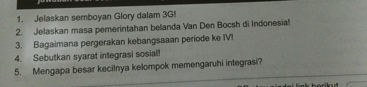 Jelaskan semboyan Glory dalam 3G! 
2. Jelaskan masa pemerintahan belanda Van Den Bocsh di Indonesia! 
3. Bagaimana pergerakan kebangsaaan periode ke IV! 
4. Sebutkan syarat integrasi sosial! 
5. Mengapa besar kecilnya kelompok memengaruhi integrasi?