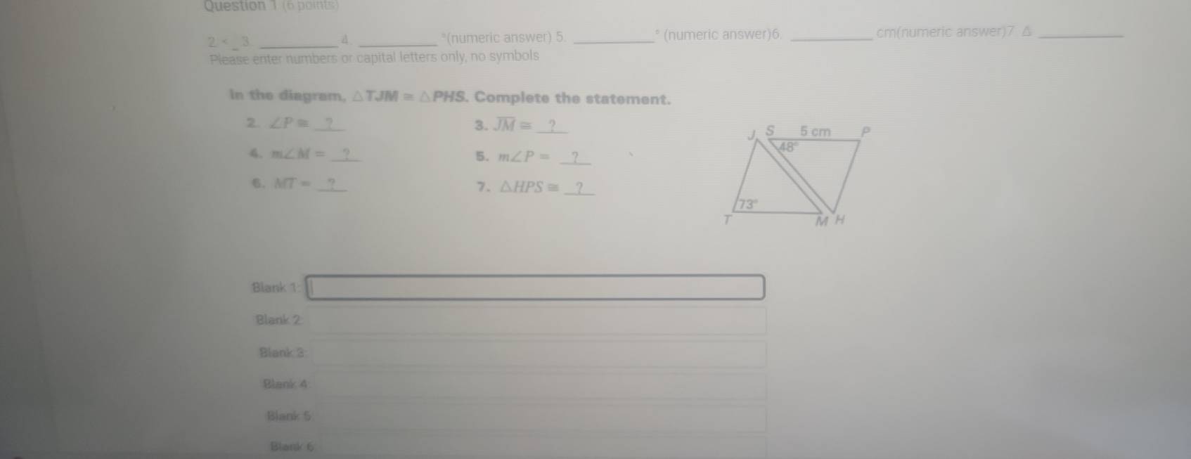 (é  oint )
2 _
A. _*(numeric answer) 5. _° (numeric answer)6. _cm(numeric answer)7 △_
Please enter numbers or capital letters only, no symbols
In the diagram, △ TJM≌ △ PHS. Complete the statement.
2. ∠ P≌ _3. overline JM≌ _ 
4. m∠ M= _5. m∠ P= _
6. MT= _7. △ HPS≌ _
Blank 1
Blank 2
Blank 3
Blank 4
Blank 5
Blank 6