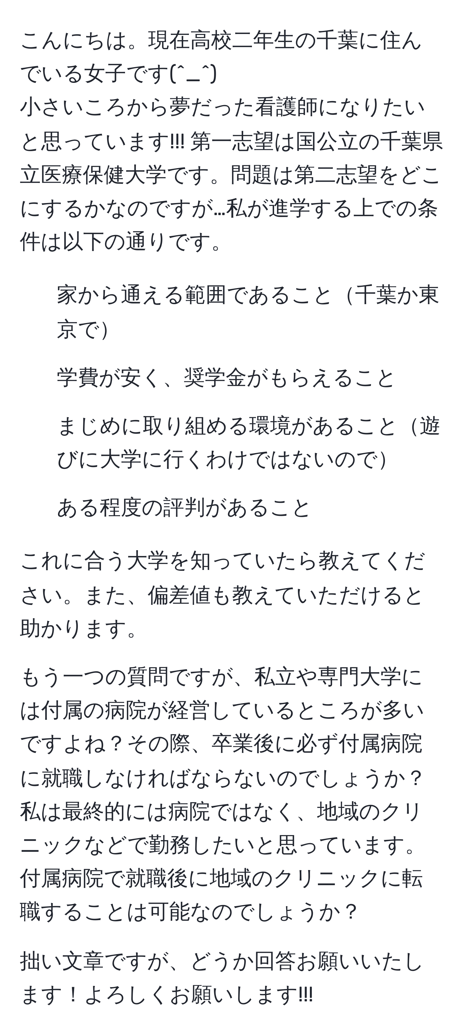 こんにちは。現在高校二年生の千葉に住んでいる女子です(^_^)
小さいころから夢だった看護師になりたいと思っています!!! 第一志望は国公立の千葉県立医療保健大学です。問題は第二志望をどこにするかなのですが…私が進学する上での条件は以下の通りです。

- 家から通える範囲であること千葉か東京で
- 学費が安く、奨学金がもらえること
- まじめに取り組める環境があること遊びに大学に行くわけではないので
- ある程度の評判があること

これに合う大学を知っていたら教えてください。また、偏差値も教えていただけると助かります。

もう一つの質問ですが、私立や専門大学には付属の病院が経営しているところが多いですよね？その際、卒業後に必ず付属病院に就職しなければならないのでしょうか？私は最終的には病院ではなく、地域のクリニックなどで勤務したいと思っています。付属病院で就職後に地域のクリニックに転職することは可能なのでしょうか？

拙い文章ですが、どうか回答お願いいたします！よろしくお願いします!!!