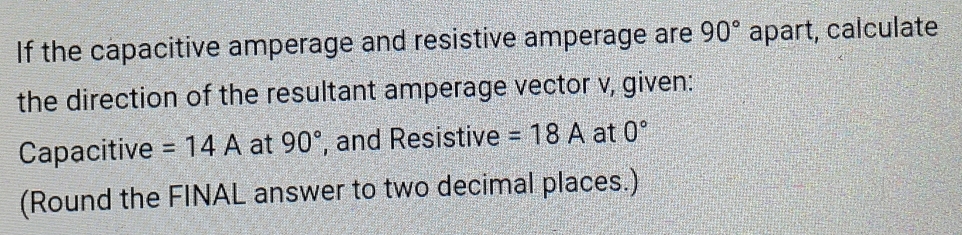 If the capacitive amperage and resistive amperage are 90° apart, calculate 
the direction of the resultant amperage vector v, given: 
Capacitive =14A at 90° , and Resistive =18A at 0°
(Round the FINAL answer to two decimal places.)