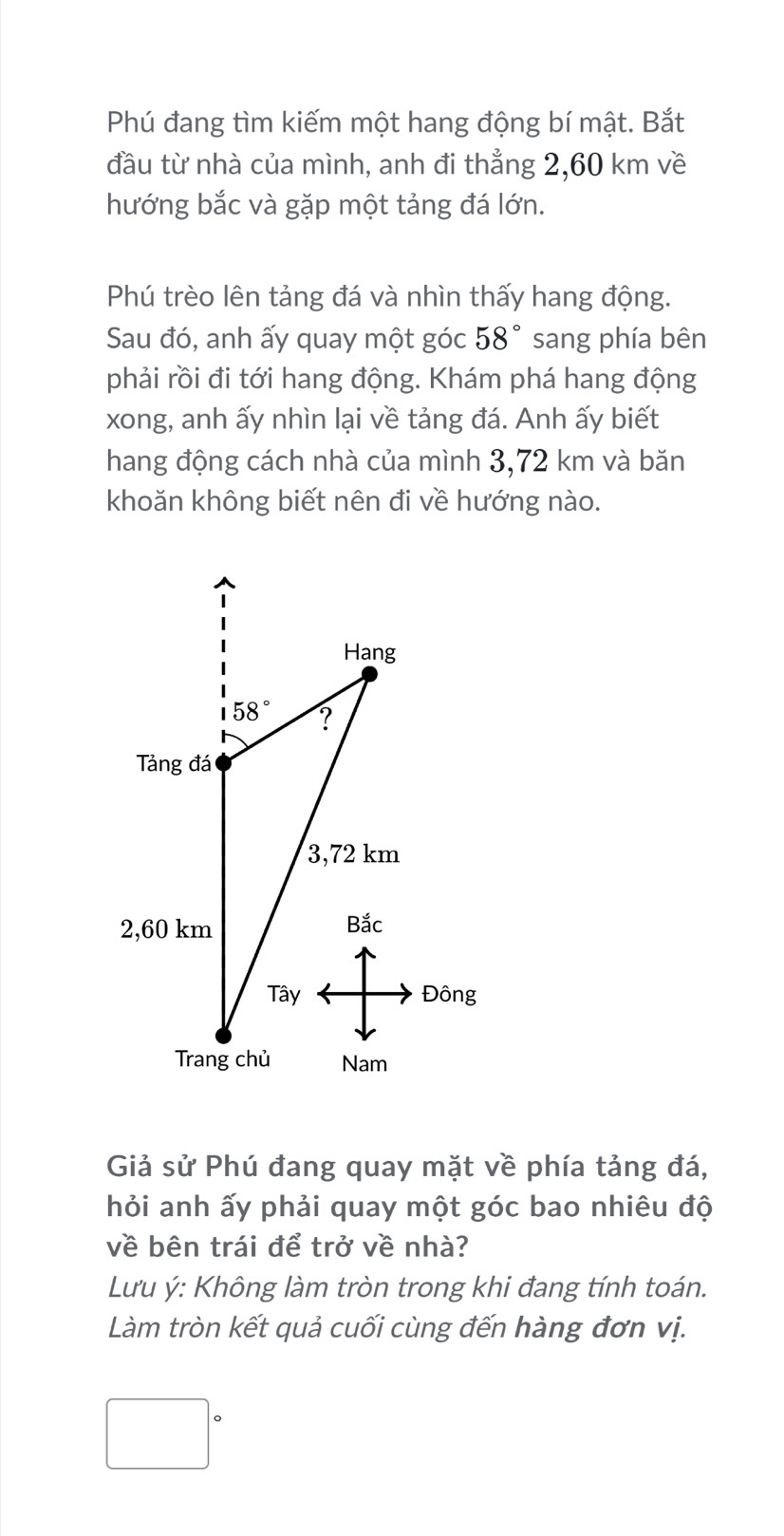 Phú đang tìm kiếm một hang động bí mật. Bắt
đầu từ nhà của mình, anh đi thẳng 2,60 km về
hướng bắc và gặp một tảng đá lớn.
Phú trèo lên tảng đá và nhìn thấy hang động.
Sau đó, anh ấy quay một góc 58° sang phía bên
phải rồi đi tới hang động. Khám phá hang động
xong, anh ấy nhìn lại về tảng đá. Anh ấy biết
hang động cách nhà của mình 3,72 km và băn
khoăn không biết nên đi về hướng nào.
Giả sử Phú đang quay mặt về phía tảng đá,
hỏi anh ấy phải quay một góc bao nhiêu độ
về bên trái để trở về nhà?
Lưu ý: Không làm tròn trong khi đang tính toán.
Làm tròn kết quả cuối cùng đến hàng đơn vị.