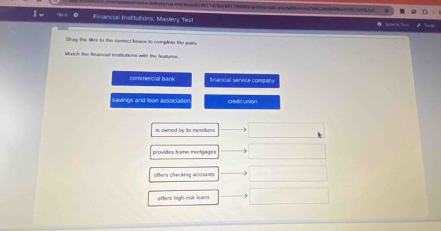 inevsasosents-deiivery/us/rs/aunch/49114784/851759092/aH80cMbLy9nMi5bcH4aZW912W30dW5a779L2df3js2
1、 Noxt Financial Institutions: Mastery Test Subrit Teis
Drag the tiles to the correct boxes to complete the pairs.
Match the financial institutions with the features.
commercial bank financial service company
savings and loan association credit union
is owned by its members
provides home morigages
offers checking accounts
offers high-risk loans