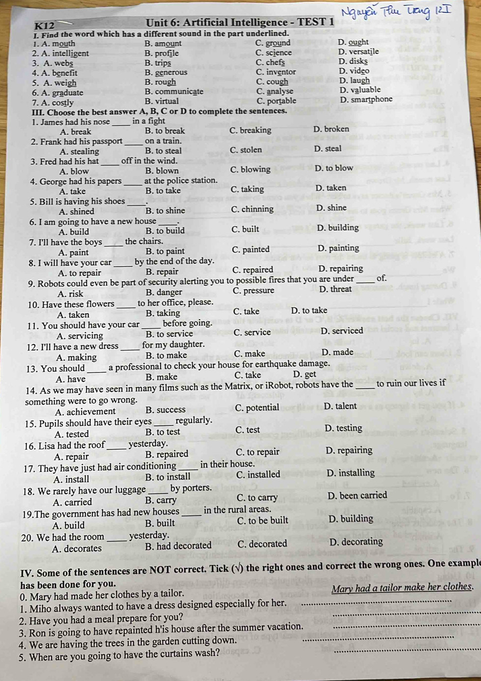 K12  Unit 6: Artificial Intelligence - TEST 1
I. Find the word which has a different sound in the part underlined.
1. A. mouth B. amount C. ground D. ought
2. A. intelligent B. profile C. science D. versatile
3. A. webs B. trips C. chef D. disks
4. A. benefit B. generous C. inventor D. video
5. A. weigh B. rough C. cough D. laugh
6. A. graduate B. communicate C. analyse D. valuable
7. A. costly B. virtual C. portable D. smartphone
III. Choose the best answer A, B, C or D to complete the sentences.
1. James had his nose _in a fight
A. break B. to break C. breaking D. broken
2. Frank had his passport_ on a train.
A. stealing B. to steal C. stolen D. steal
3. Fred had his hat _off in the wind.
A. blow B. blown C. blowing D. to blow
4. George had his papers_ at the police station.
A. take B. to take C. taking D. taken
5. Bill is having his shoes_
A. shined B. to shine C. chinning D. shine
6. I am going to have a new house
A. build B. to build C. built D. building
7. I'll have the boys _the chairs. D. painting
A. paint B. to paint C. painted
8. I will have your car _by the end of the day.
A. to repair B. repair C. repaired D. repairing
9. Robots could even be part of security alerting you to possible fires that you are under _of.
A. risk B. danger C. pressure D. threat
10. Have these flowers _to her office, please.
C. take
A. taken B. taking D. to take
11. You should have your car _before going.
A. servicing B. to service C. service D. serviced
12. I'll have a new dress _for my daughter.
A. making B. to make C. make D. made
13. You should _a professional to check your house for earthquake damage.
A. have B. make C. take D. get
14. As we may have seen in many films such as the Matrix, or iRobot, robots have the _to ruin our lives if
something were to go wrong. D. talent
A. achievement B. success C. potential
15. Pupils should have their eyes_ regularly.
A. tested B. to test C. test D. testing
16. Lisa had the roof_ yesterday.
A. repair B. repaired C. to repair D. repairing
17. They have just had air conditioning_ in their house.
A. install B. to install C. installed D. installing
18. We rarely have our luggage _by porters. C. to carry D. been carried
A. carried B. carry
19.The government has had new houses _in the rural areas.
A. build B. built C. to be built D. building
20. We had the room _yesterday.
A. decorates B. had decorated C. decorated D. decorating
IV. Some of the sentences are NOT correct. Tick (√) the right ones and correct the wrong ones. One example
has been done for you.
0. Mary had made her clothes by a tailor. Mary had a tailor make her clothes.
1. Miho always wanted to have a dress designed especially for her.__
2. Have you had a meal prepare for you?
3. Ron is going to have repainted h'is house after the summer vacation.
_
4. We are having the trees in the garden cutting down.
_
5. When are you going to have the curtains wash?
_