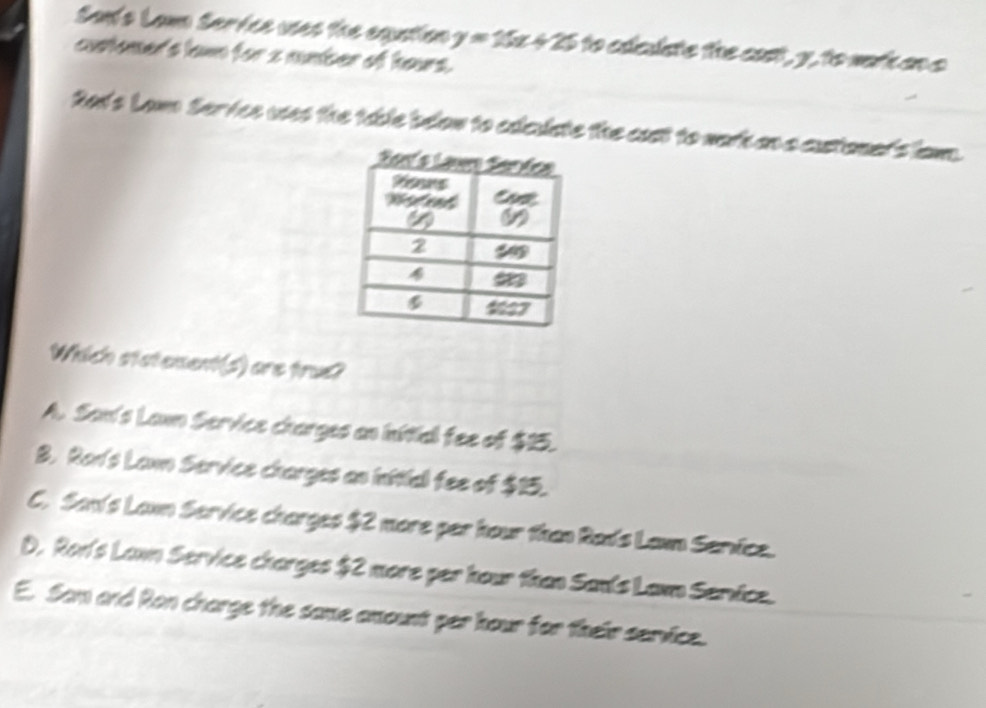 San's Lam Service uses the equstion y=15x+25 to ededate the cast , y, to wort an a
customer's lawn for s number of hours.
Rad's Law Service uses the table below to edleuiate the cast to wark an a custionet's lam.
Which statement(s) are trux?
A. San's Lawn Service charges an initial fee of $15.
B. Ron's Lawn Service charges an inttial fee of $15.
C. San's Lann Service charges $2 more per hour than Rads Laun Service.
D. Ron's Lawn Service charges $2 more per hour than Sanls Lawn Service.
E. Sam and Ron charge the same amount per hour for their service.