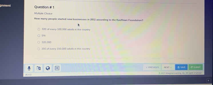 gnment Question # 1
Multiple Choice
How many people started new businesses in 2011 according to the Kauffman Foundation?
320 of every 100,000 adults in this country
5%
320,000
350 of every 100,000 adults in this country
( PREVIOUS NEXT > SAVE SUBMIT
v6.4.0 © 2023 ImagineLearning, Inc. All rights reserved.
,