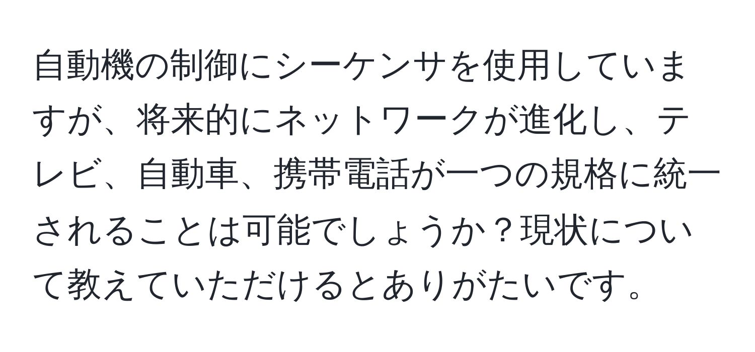 自動機の制御にシーケンサを使用していますが、将来的にネットワークが進化し、テレビ、自動車、携帯電話が一つの規格に統一されることは可能でしょうか？現状について教えていただけるとありがたいです。