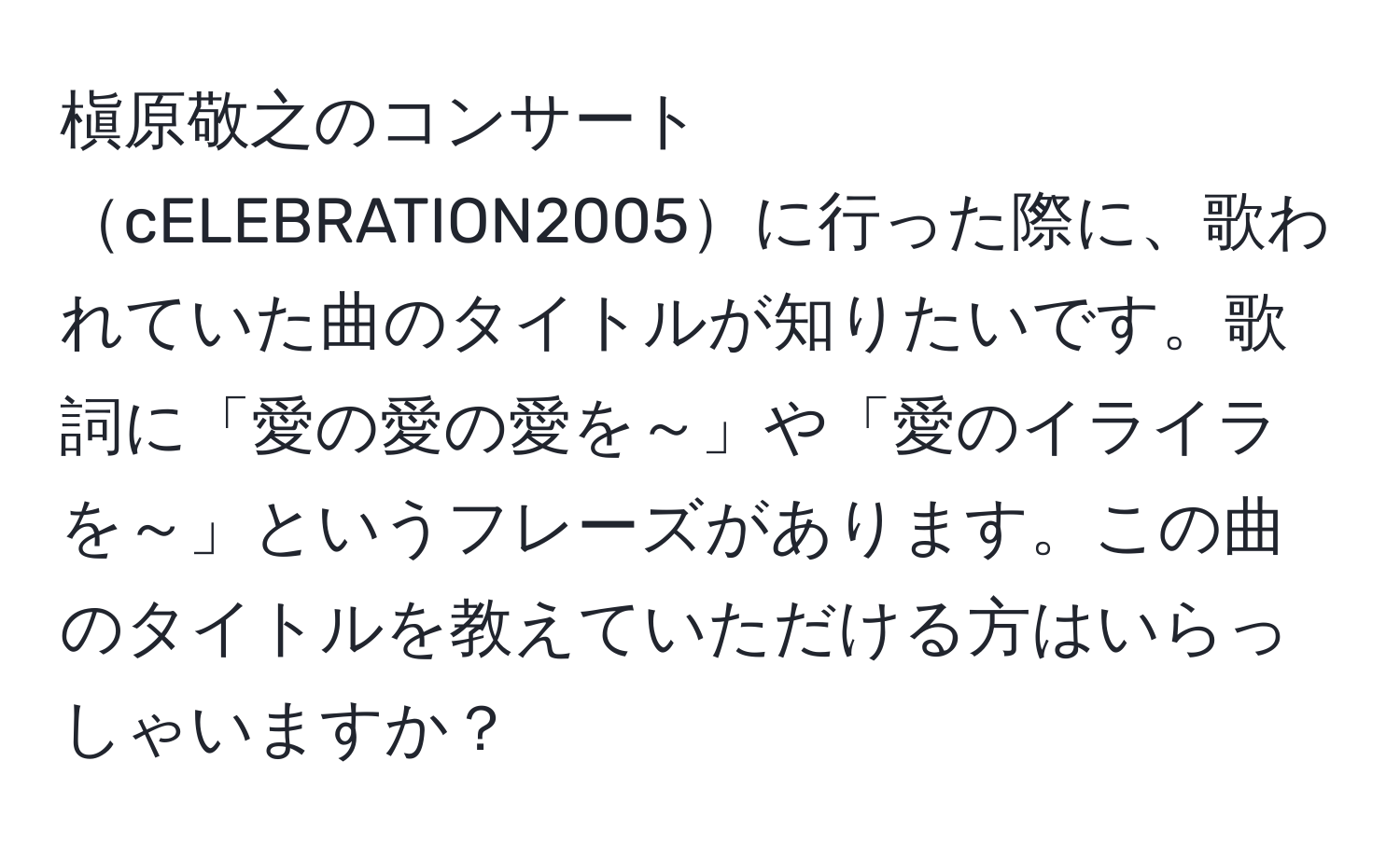 槇原敬之のコンサートcELEBRATION2005に行った際に、歌われていた曲のタイトルが知りたいです。歌詞に「愛の愛の愛を～」や「愛のイライラを～」というフレーズがあります。この曲のタイトルを教えていただける方はいらっしゃいますか？