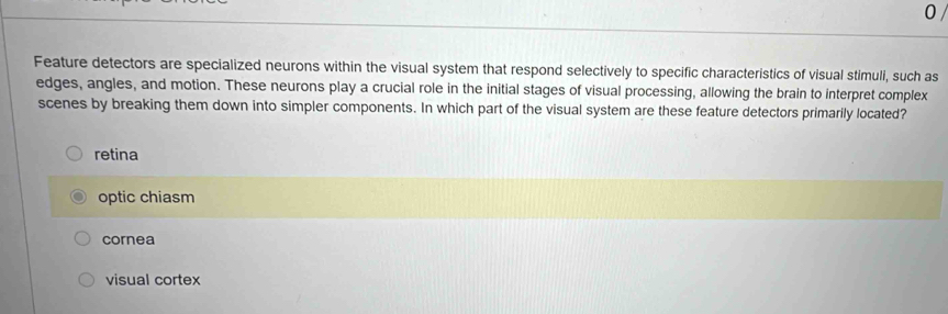 Feature detectors are specialized neurons within the visual system that respond selectively to specific characteristics of visual stimuli, such as
edges, angles, and motion. These neurons play a crucial role in the initial stages of visual processing, allowing the brain to interpret complex
scenes by breaking them down into simpler components. In which part of the visual system are these feature detectors primarily located?
retina
optic chiasm
cornea
visual cortex