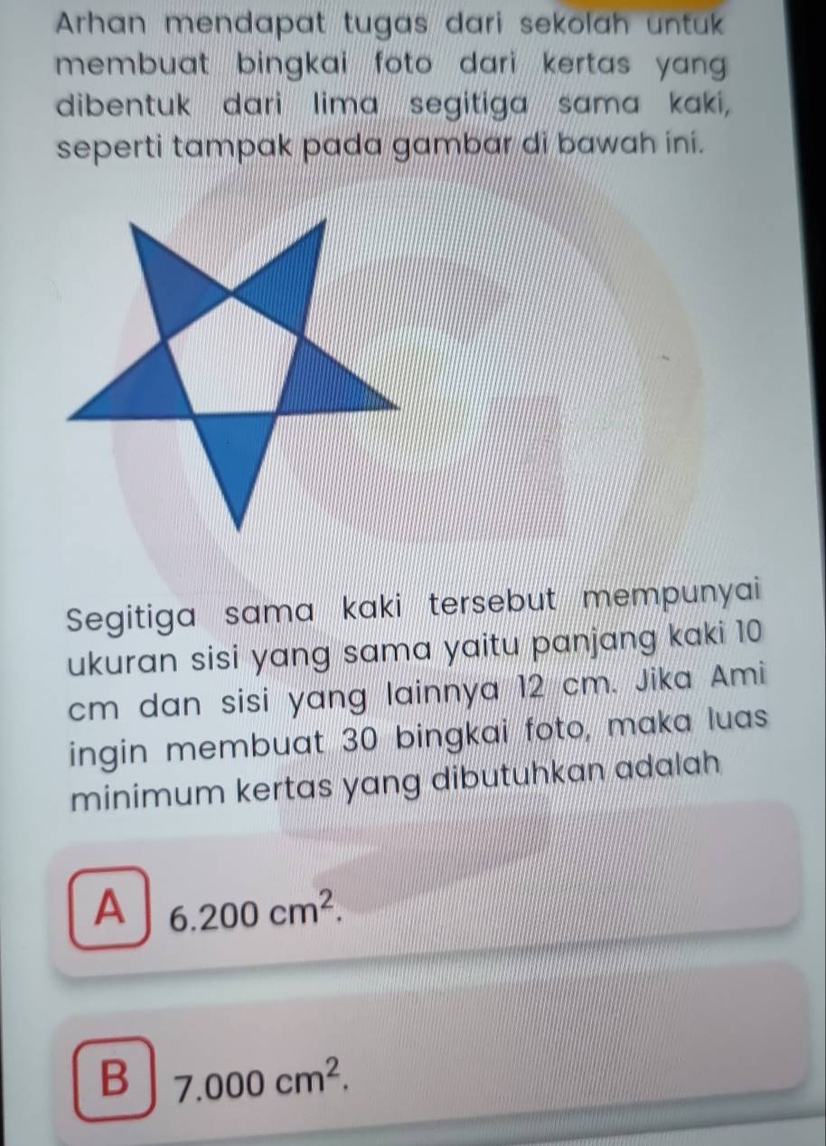 Arhan mendapat tugas dari sekolah untuk
membuat bingkai foto dari kertas yan .
dibentuk dari lima segitiga sama kaki,
seperti tampak pada gambar di bawah ini.
Segitiga sama kaki tersebut mempunyai
ukuran sisi yang sama yaitu panjang kaki 10
cm dan sisi yang lainnya 12 cm. Jika Ami
ingin membuat 30 bingkai foto, maka luas
minimum kertas yang dibutuhkan adalah
A 6.200cm^2.
B 7.000cm^2.