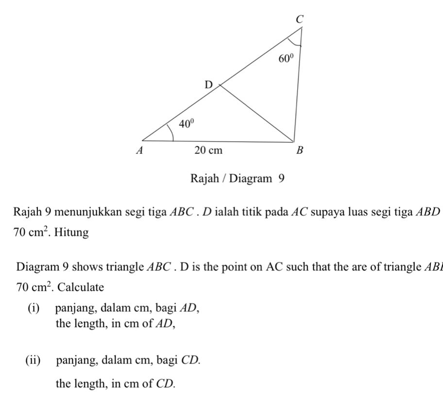 Rajah / Diagram 9
Rajah 9 menunjukkan segi tiga ABC . D ialah titik pada AC supaya luas segi tiga ABD
70cm^2. Hitung
Diagram 9 shows triangle ABC . D is the point on AC such that the are of triangle AB
70cm^2. Calculate
(i) panjang, dalam cm, bagi AD,
the length, in cm of AD,
(ii) panjang, dalam cm, bagi CD.
the length, in cm of CD.