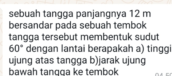 sebuah tangga panjangnya 12 m
bersandar pada sebuah tembok 
tangga tersebut membentuk sudut
60° dengan lantai berapakah a) tinggi 
ujung atas tangga b)jarak ujung 
bawah tangga ke tembok