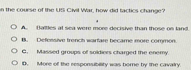 the course of the US Civil War, how did tactics change?
A. Battles at sea were more decisive than those on land.
B. Defensive trench warfare became more common.
C. Massed groups of soldiers charged the enemy.
D. More of the responsibility was borne by the cavalry.