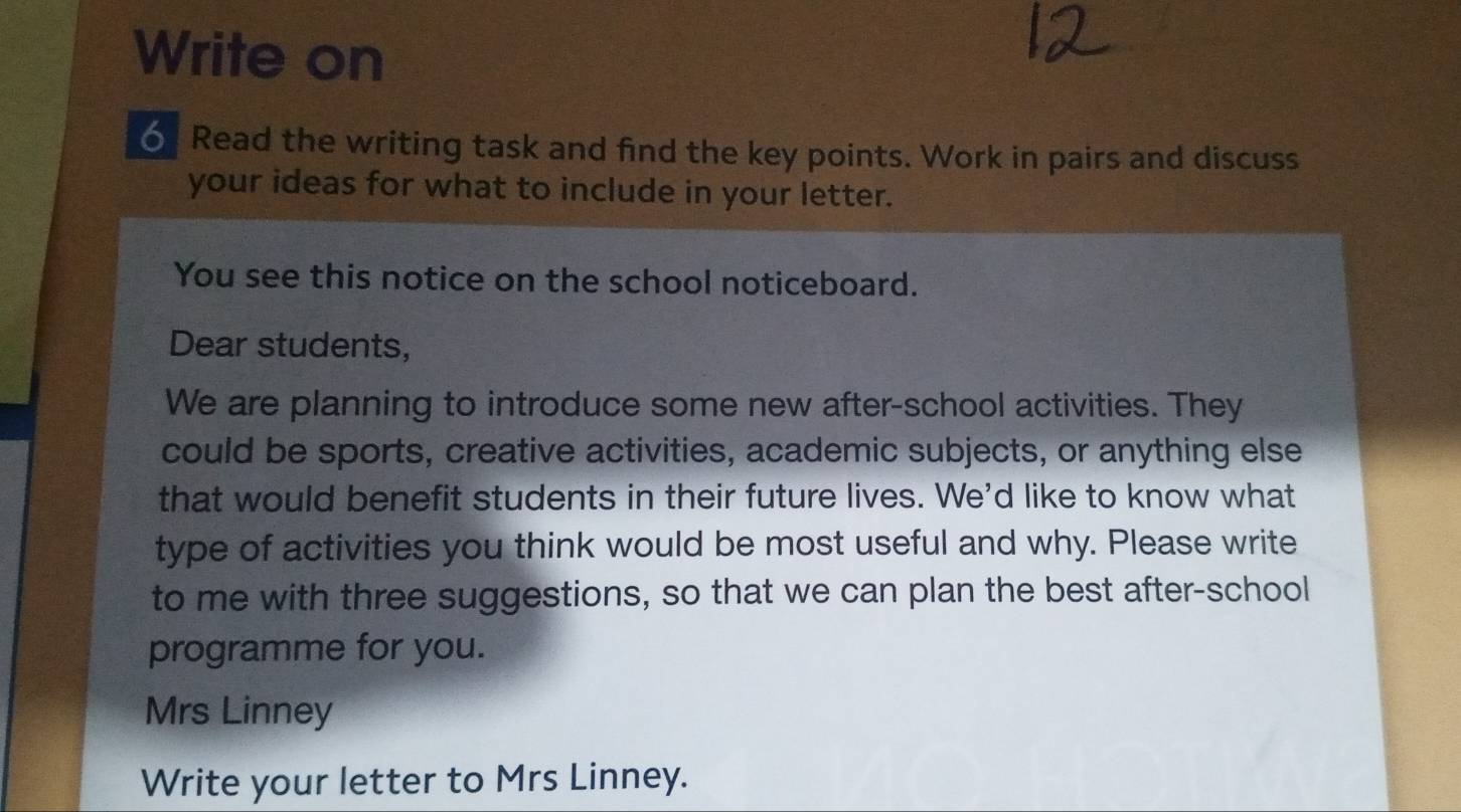 Write on 
o Read the writing task and find the key points. Work in pairs and discuss 
your ideas for what to include in your letter. 
You see this notice on the school noticeboard. 
Dear students, 
We are planning to introduce some new after-school activities. They 
could be sports, creative activities, academic subjects, or anything else 
that would benefit students in their future lives. We'd like to know what 
type of activities you think would be most useful and why. Please write 
to me with three suggestions, so that we can plan the best after-school 
programme for you. 
Mrs Linney 
Write your letter to Mrs Linney.