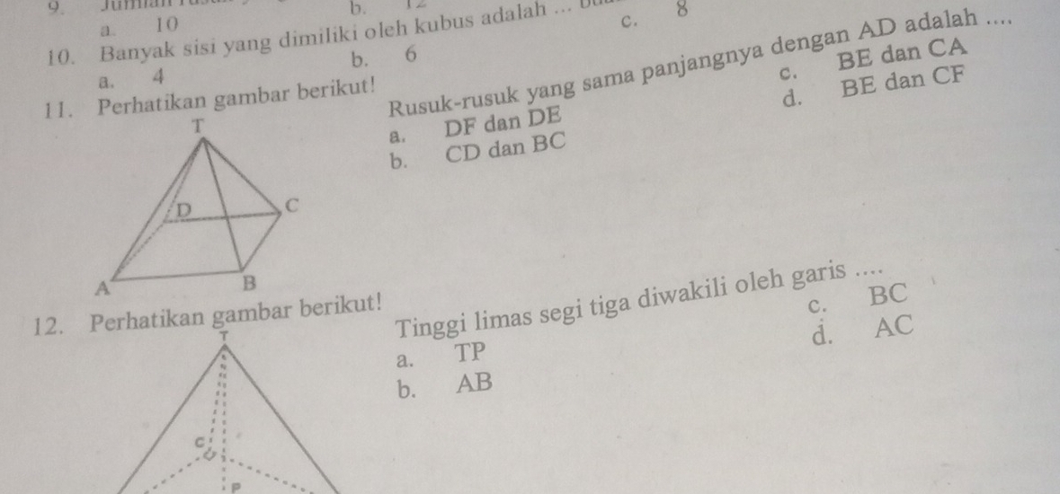 Jumian 12
b.
a. 10
c.
10. Banyak sisi yang dimiliki oleh kubus adalah ... U 8
c. BE dan CA
Rusuk-rusuk yang sama panjangnya dengan AD adalah ....
a. 4 b. 6
11. Perhatikan gambar berikut!
d. BE dan CF
a. DF dan DE
b. CD dan BC
Tinggi limas segi tiga diwakili oleh garis ....
12. Perhatikan gambar berikut!
a. TP c. BC
d. AC
b. AB