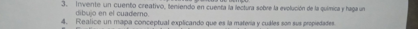 Invente un cuento creativo, teniendo en cuenta la lectura sobre la evolución de la química y haga un 
dibujo en el cuaderno. 
4. Realice un mapa conceptual explicando que es la materia y cuáles son sus propiedades.