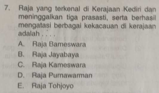 Raja yang terkenal di Kerajaan Kediri dan
meninggalkan tiga prasasti, serta berhasil
mengatasi berbagai kekacauan di kerajaan
adalah . . . .
A. Raja Bameswara
B. Raja Jayabaya
C. Raja Kameswara
D. Raja Purnawarman
E. Raja Tohjoyo