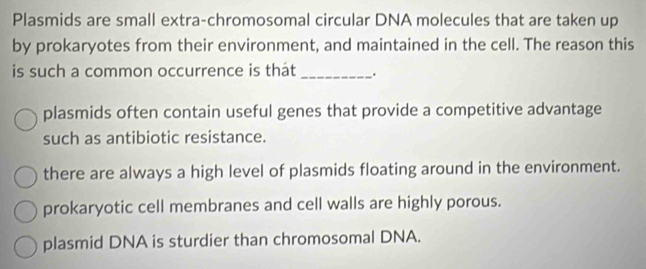 Plasmids are small extra-chromosomal circular DNA molecules that are taken up
by prokaryotes from their environment, and maintained in the cell. The reason this
is such a common occurrence is thát_ .
plasmids often contain useful genes that provide a competitive advantage
such as antibiotic resistance.
there are always a high level of plasmids floating around in the environment.
prokaryotic cell membranes and cell walls are highly porous.
plasmid DNA is sturdier than chromosomal DNA.