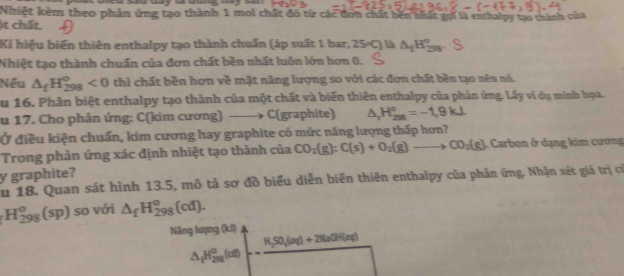 Nhiệt kèm theo phản ứng tạo thành 1 mol chất đó từ các đơn chất bên nhất gọi là enthalpy tạo thành của 
it chất. 
Ki hiệu biến thiên enthalpy tạo thành chuẩn (áp suất 1 bar, 25°C) là △ _fH_(298)°. 
Nhiệt tạo thành chuẩn của đơn chất bền nhất luôn lớn hơn 0. 
Nếu △ _fH_(298)^o<0</tex> thì chất bền hơn về mặt năng lượng so với các đơn chất bền tạo nên nó. 
Su 16. Phân biệt enthalpy tạo thành của một chất và biến thiên enthalpy của phản ứng. Lấy ví dụ minh họa. 
u 17. Cho phản ứng: C(kim cương) C(graphite) △ _cH_(298)°=-1,9kJ
Ở điều kiện chuấn, kim cương hay graphite có mức năng lượng thấp hơn? 
Trong phản ứng xác định nhiệt tạo thành của CO_2(g):C(s)+O_2(g)to CO_2(g). Carbon ở dạng kim cương 
y graphite? 
Su 18. Quan sát hình 13.5, mô tả sơ đồ biểu diễn biến thiên enthalpy của phản ứng. Nhận xét giá trị cử
H_(298)^o(sp) so với △ _fH_(298)^o(cd). 
Năng lượng (kJ)
H_2SO_4(aq)+2NaOH(aq)
△ _fH_(298)^o(of)