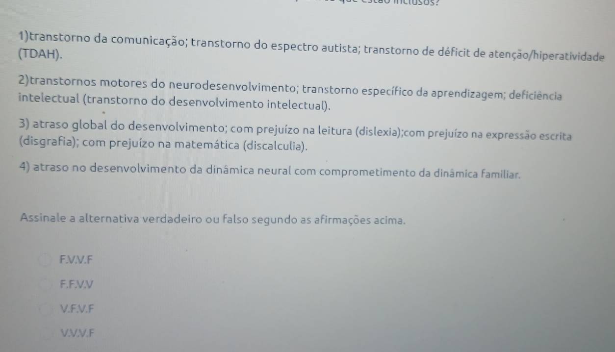 1)transtorno da comunicação; transtorno do espectro autista; transtorno de déficit de atenção/hiperatividade
(TDAH).
2)transtornos motores do neurodesenvolvimento; transtorno específico da aprendizagem; deficiência
intelectual (transtorno do desenvolvimento intelectual).
3) atraso global do desenvolvimento; com prejuízo na leitura (dislexia);com prejuízo na expressão escrita
(disgrafia); com prejuízo na matemática (discalculia).
4) atraso no desenvolvimento da dinâmica neural com comprometimento da dinâmica familiar.
Assinale a alternativa verdadeiro ou falso segundo as afirmações acima.
F. V.V.F
F. F.V.V
V. F.V.F
V. V.V.F