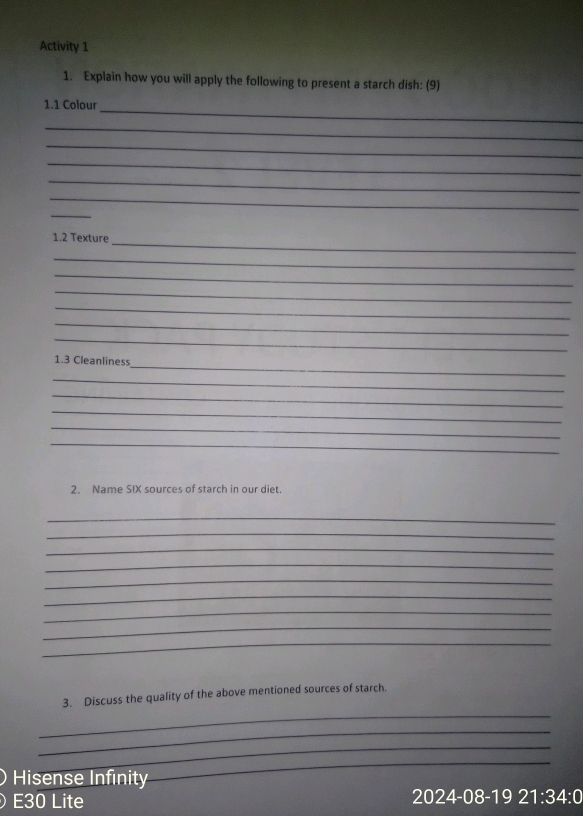 Activity 1 
1. Explain how you will apply the following to present a starch dish: (9) 
_ 
1.1 Colour 
_ 
_ 
_ 
_ 
_ 
_ 
_ 
1. 2 Texture 
_ 
_ 
_ 
_ 
_ 
_ 
_ 
1.3 Cleanliness 
_ 
_ 
_ 
_ 
_ 
2. Name SIX sources of starch in our diet. 
_ 
_ 
_ 
_ 
_ 
_ 
_ 
_ 
_ 
_ 
3. Discuss the quality of the above mentioned sources of starch. 
_ 
_ 
Hisense Infinity 
_ 
E30 Lite 2024-08-19 21:34:0