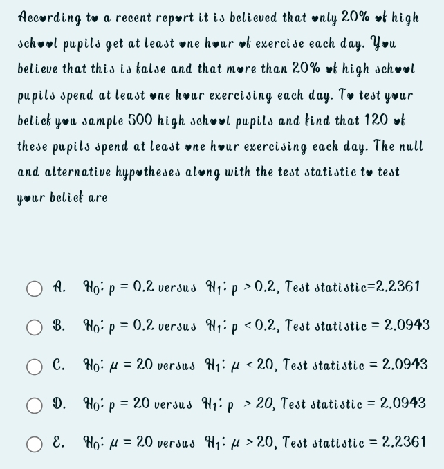 According to a recent report it is believed that only 20% of high
school pupils get at least one hour of exercise each day. You
believe that this is false and that more than 20% of high school
pupils spend at least one hour exercising each day. To test your
belief you sample 500 high school pupils and find that 120 of
these pupils spend at least one hour exercising each day. The null
and alternative hypotheses along with the test statistic to test
your beliet are
A. q_1:p=0.2 versus q_1:p>0.2 , Test statistic =2.2361
B. q_1:p=0.2 versus q_1:p<0.2 , Test statistic =2.0943
C. H_0 : mu =20 versus q_1:mu <20</tex> , Test statistic =2.0943
D.₹ H_0 : p=20 versus q_1:p>20 , Test statistic =2.0943
E. W_0:mu =20 versus W_1:mu >20 , Test statistic =2.2361