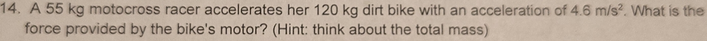 A 55 kg motocross racer accelerates her 120 kg dirt bike with an acceleration of 4.6m/s^2. What is the 
force provided by the bike's motor? (Hint: think about the total mass)