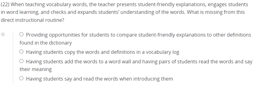 (22) When teaching vocabulary words, the teacher presents student-friendly explanations, engages students
in word learning, and checks and expands students’ understanding of the words. What is missing from this
direct instructional routine?
Providing opportunities for students to compare student-friendly explanations to other definitions
found in the dictionary
Having students copy the words and definitions in a vocabulary log
Having students add the words to a word wall and having pairs of students read the words and say
their meaning
Having students say and read the words when introducing them