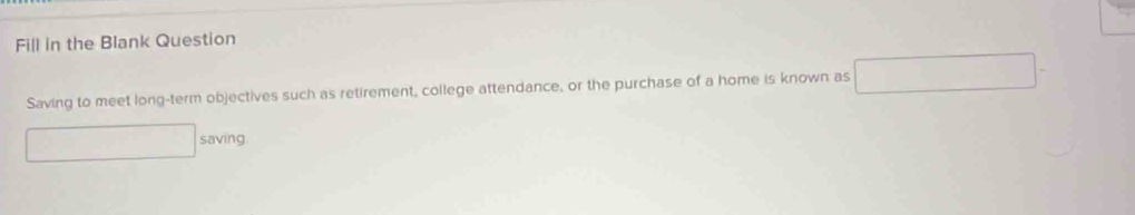 Fill in the Blank Question 
Saving to meet long-term objectives such as retirement, college attendance, or the purchase of a home is known as 
saving